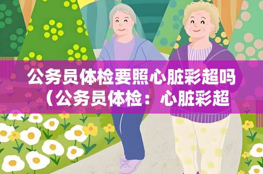 公务员体检要照心脏彩超吗 （公务员体检：心脏彩超是否必须？）