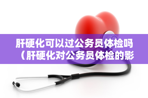 肝硬化可以过公务员体检吗 （肝硬化对公务员体检的影响）