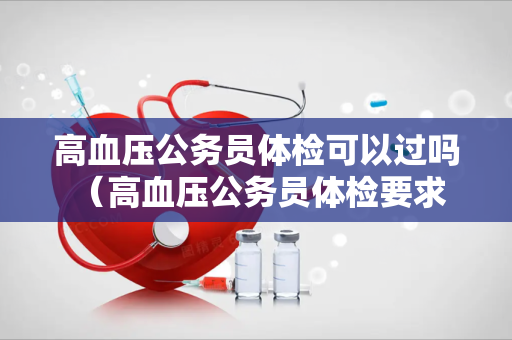 高血压公务员体检可以过吗 （高血压公务员体检要求及建议）