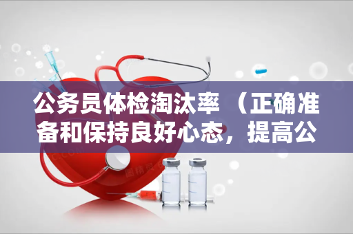 公务员体检淘汰率 （正确准备和保持良好心态，提高公务员体检）