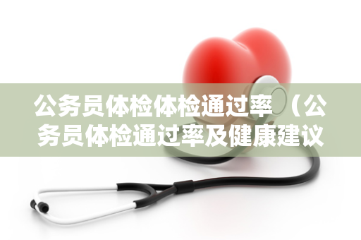 公务员体检体检通过率 （公务员体检通过率及健康建议）