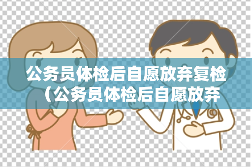 公务员体检后自愿放弃复检 （公务员体检后自愿放弃复检的处理方法）