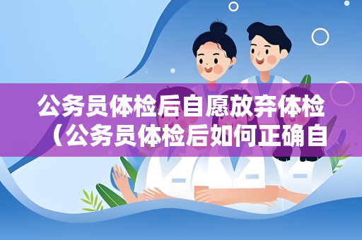 公务员体检后自愿放弃体检 （公务员体检后如何正确自愿放弃体检）
