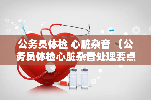 公务员体检 心脏杂音 （公务员体检心脏杂音处理要点）