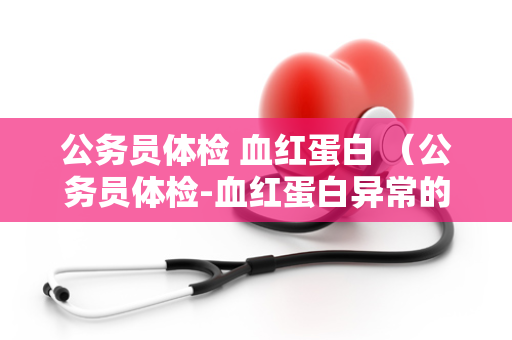 公务员体检 血红蛋白 （公务员体检-血红蛋白异常的原因和）
