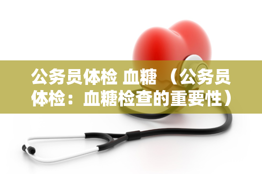 公务员体检 血糖 （公务员体检：血糖检查的重要性）