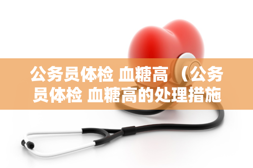 公务员体检 血糖高 （公务员体检 血糖高的处理措施）