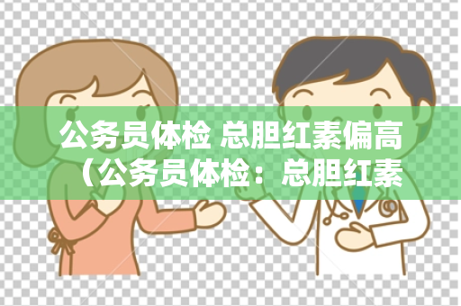 公务员体检 总胆红素偏高 （公务员体检：总胆红素偏高的原因和对）
