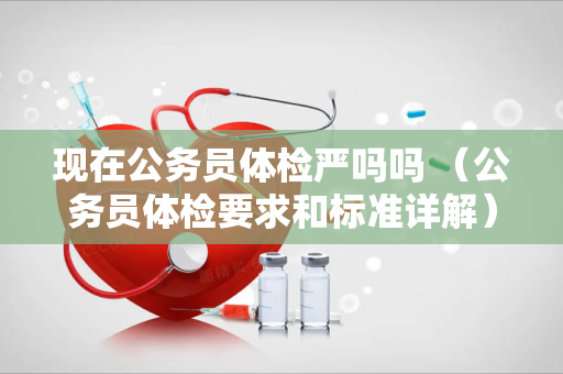 现在公务员体检严吗吗 （公务员体检要求和标准详解）