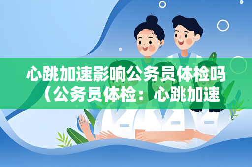 心跳加速影响公务员体检吗 （公务员体检：心跳加速影响与应对）