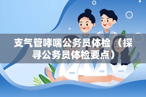 支气管哮喘公务员体检 （探寻公务员体检要点）
