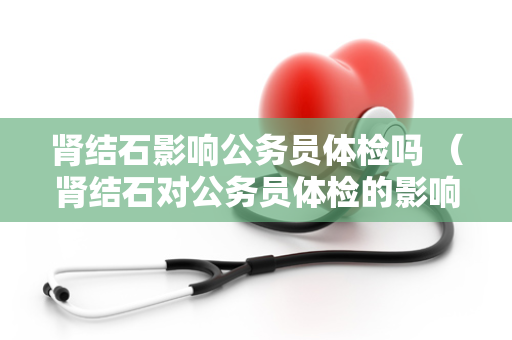 肾结石影响公务员体检吗 （肾结石对公务员体检的影响）