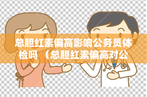总胆红素偏高影响公务员体检吗 （总胆红素偏高对公务员体检有何影响）