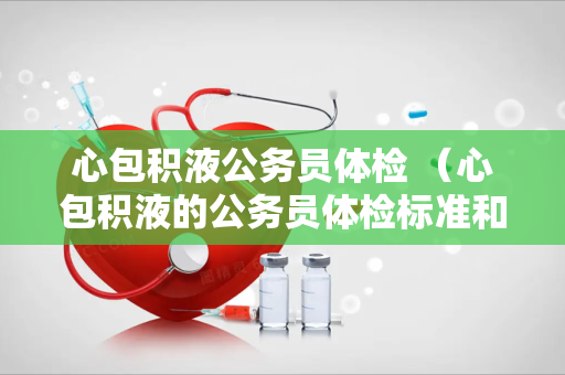心包积液公务员体检 （心包积液的公务员体检标准和建议）