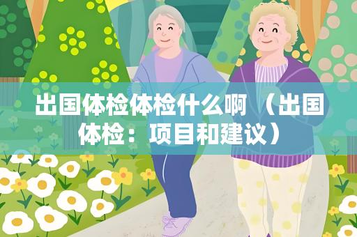 出国体检体检什么啊 （出国体检：项目和建议）