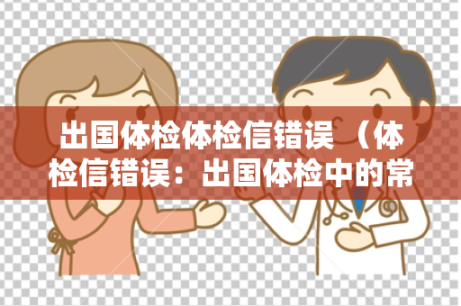 出国体检体检信错误 （体检信错误：出国体检中的常见问题及解决方法）