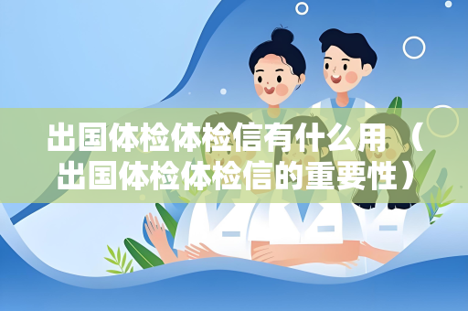 出国体检体检信有什么用 （出国体检体检信的重要性）