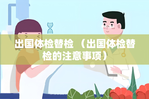 出国体检替检 （出国体检替检的注意事项）