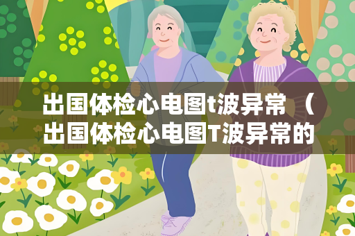 出国体检心电图t波异常 （出国体检心电图T波异常的评估和处理方法）