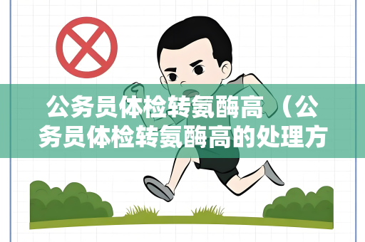 公务员体检转氨酶高 （公务员体检转氨酶高的处理方法）