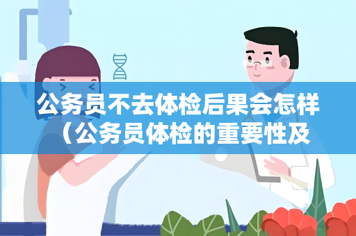 公务员不去体检后果会怎样 （公务员体检的重要性及后果）