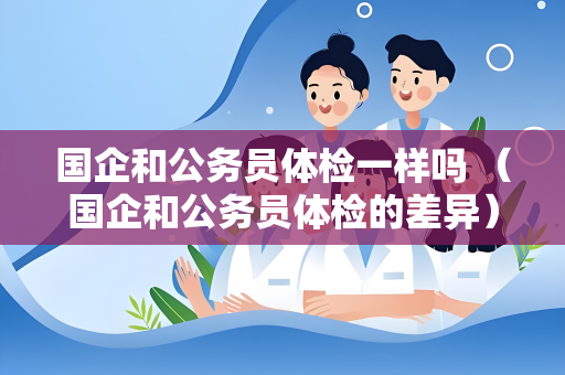 国企和公务员体检一样吗 （国企和公务员体检的差异）