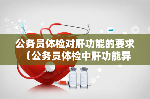 公务员体检对肝功能的要求 （公务员体检中肝功能异常的处理和注意事项）