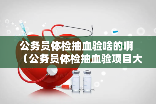 公务员体检抽血验啥的啊 （公务员体检抽血验项目大揭秘）