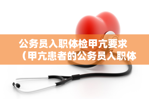 公务员入职体检甲亢要求 （甲亢患者的公务员入职体检挑）