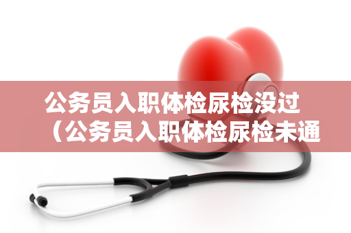 公务员入职体检尿检没过 （公务员入职体检尿检未通过，如何解决问题）