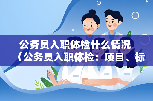 公务员入职体检什么情况 （公务员入职体检：项目、标准和建议）