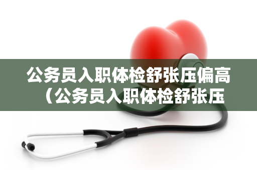 公务员入职体检舒张压偏高 （公务员入职体检舒张压偏高怎么）