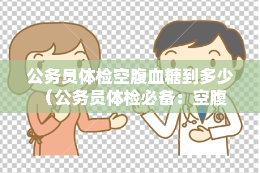 公务员体检空腹血糖到多少 （公务员体检必备：空腹血糖标准）