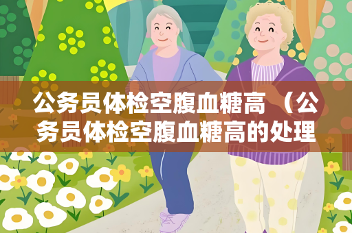 公务员体检空腹血糖高 （公务员体检空腹血糖高的处理方法）
