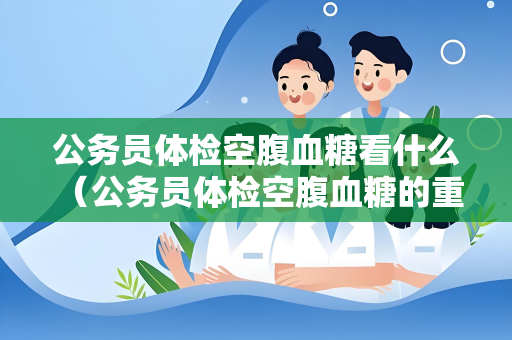 公务员体检空腹血糖看什么 （公务员体检空腹血糖的重要性）