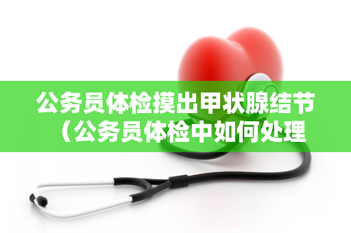 公务员体检摸出甲状腺结节 （公务员体检中如何处理甲状腺结节）