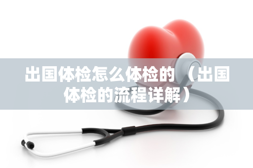 出国体检怎么体检的 （出国体检的流程详解）