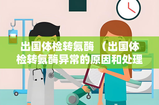 出国体检转氨酶 （出国体检转氨酶异常的原因和处理方法）