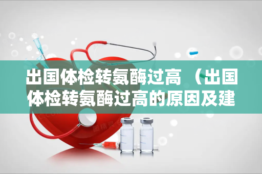 出国体检转氨酶过高 （出国体检转氨酶过高的原因及建议）