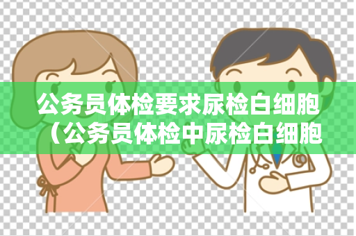 公务员体检要求尿检白细胞 （公务员体检中尿检白细胞异常的处理建议）