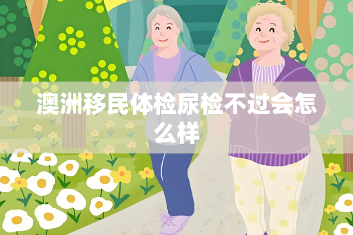 澳洲移民体检尿检不过会怎么样