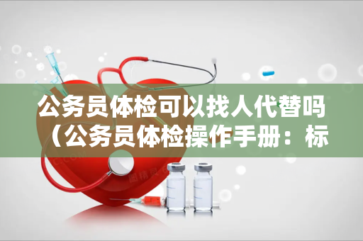 公务员体检可以找人代替吗 （公务员体检操作手册：标准、项目、要求和结果）