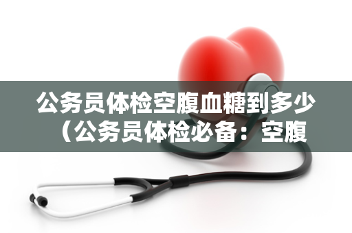 公务员体检空腹血糖到多少 （公务员体检必备：空腹血糖标准）