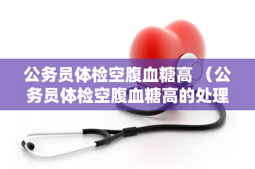 公务员体检空腹血糖高 （公务员体检空腹血糖高的处理方法）