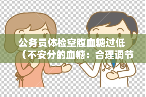 公务员体检空腹血糖过低 （不安分的血糖：合理调节与防范）