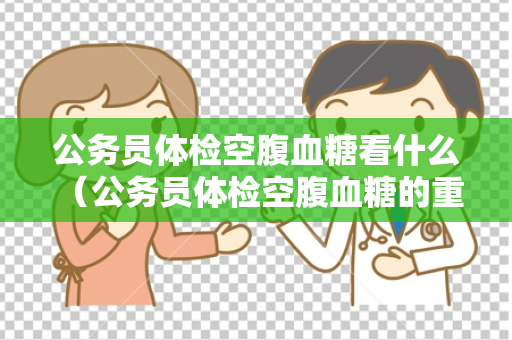 公务员体检空腹血糖看什么 （公务员体检空腹血糖的重要性）