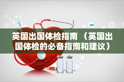 英国出国体检指南 （英国出国体检的必备指南和建议）