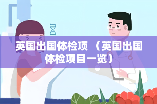 英国出国体检项 （英国出国体检项目一览）