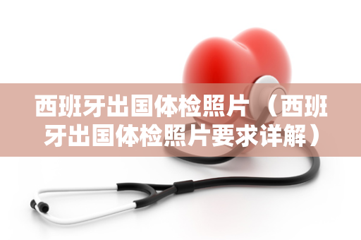 西班牙出国体检照片 （西班牙出国体检照片要求详解）