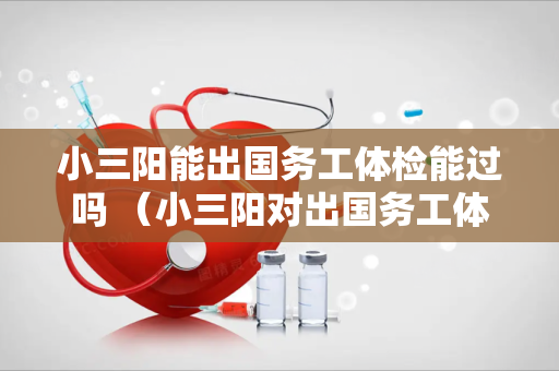 小三阳能出国务工体检能过吗 （小三阳对出国务工体检的影响及应对措）
